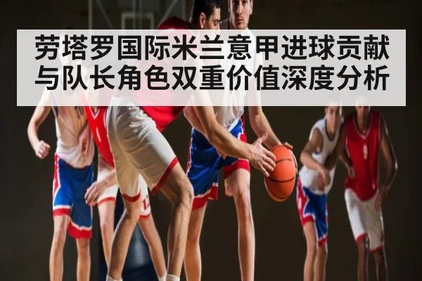 劳塔罗国际米兰意甲进球贡献与队长角色双重价值深度分析