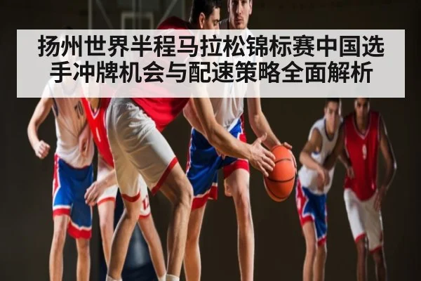 扬州世界半程马拉松锦标赛中国选手冲牌机会与配速策略全面解析
